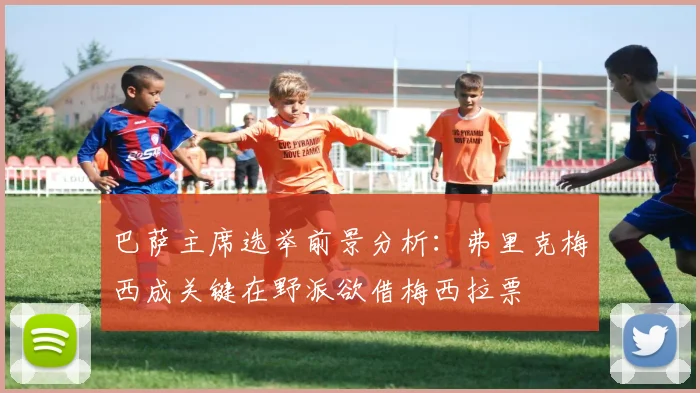 巴萨主席选举前景分析：弗里克梅西成关键在野派欲借梅西拉票