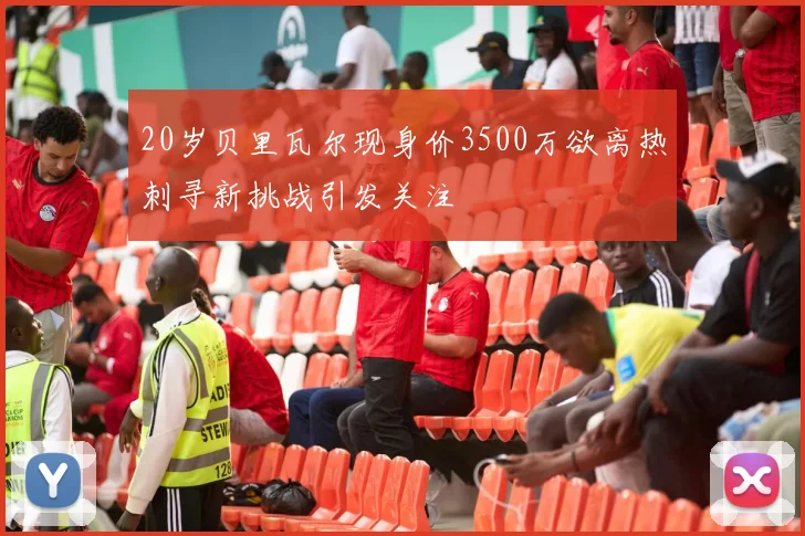 20岁贝里瓦尔现身价3500万欲离热刺寻新挑战引发关注