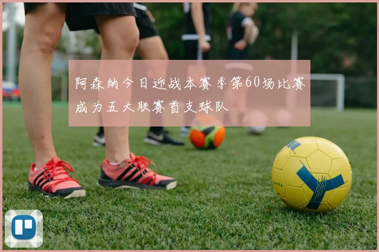 阿森纳今日迎战本赛季第60场比赛成为五大联赛首支球队