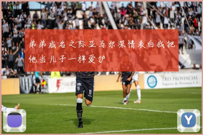 弟弟成名之际亚马尔深情表白我把他当儿子一样爱护