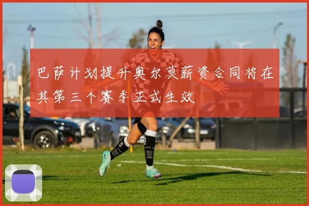 巴萨计划提升奥尔莫薪资合同将在其第三个赛季正式生效
