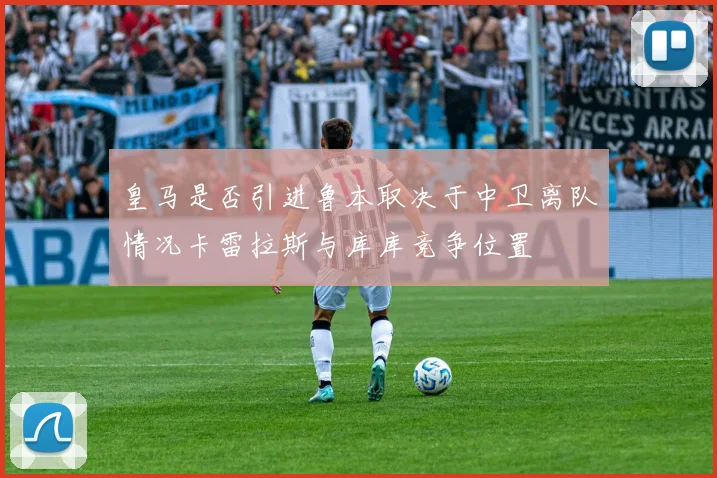 皇马是否引进鲁本取决于中卫离队情况卡雷拉斯与库库竞争位置