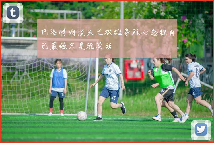 巴洛特利谈米兰双雄争冠心态称自己最强只是玩笑话