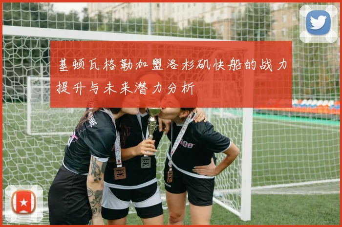 基顿瓦格勒加盟洛杉矶快船的战力提升与未来潜力分析