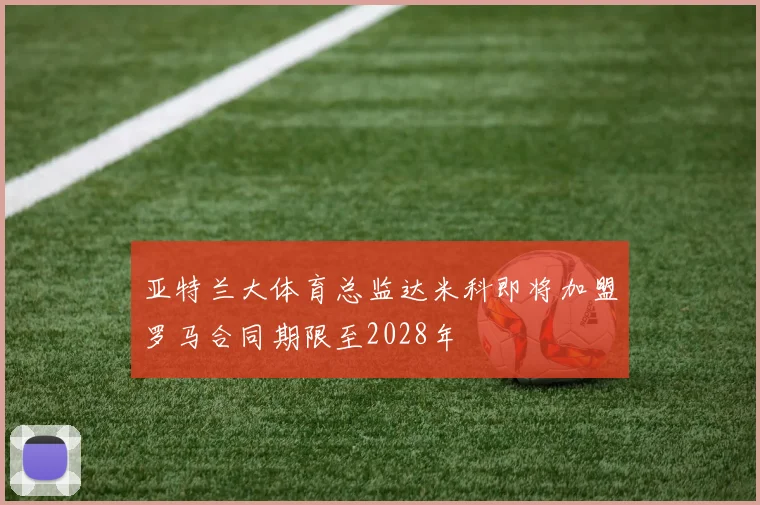 亚特兰大体育总监达米科即将加盟罗马合同期限至2028年