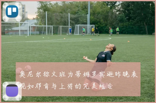 奥尼尔称文班为蒂姆罗宾逊昨晚表现如邓肯与上将的完美结合
