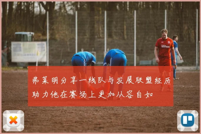 弗莱明分享一线队与发展联盟经历助力他在赛场上更加从容自如