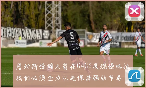 詹姆斯强调火箭在G4G5展现侵略性我们必须全力以赴保持强劲节奏