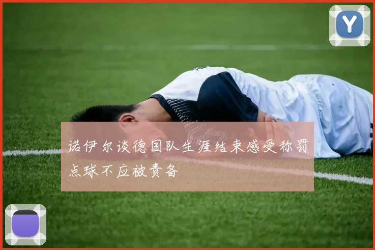 诺伊尔谈德国队生涯结束感受称罚点球不应被责备