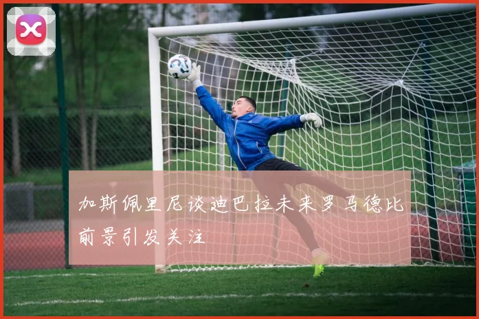 加斯佩里尼谈迪巴拉未来罗马德比前景引发关注