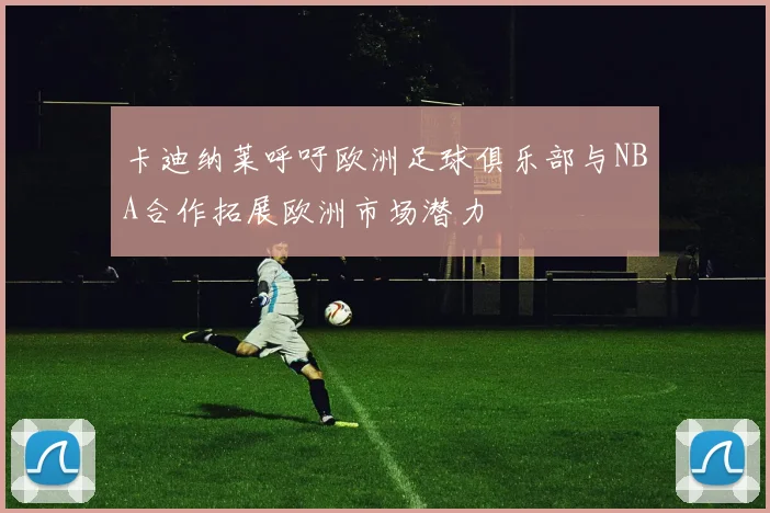 卡迪纳莱呼吁欧洲足球俱乐部与NBA合作拓展欧洲市场潜力