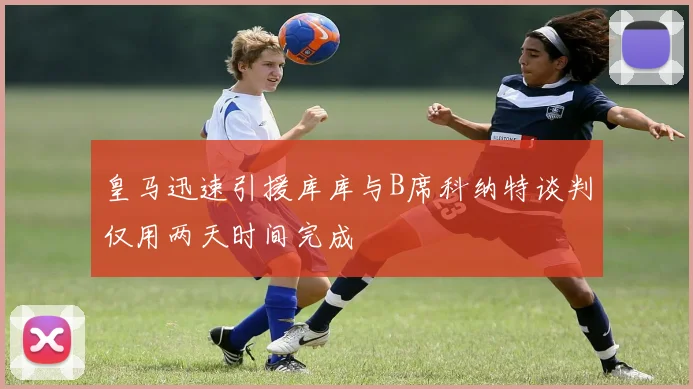 皇马迅速引援库库与B席科纳特谈判仅用两天时间完成