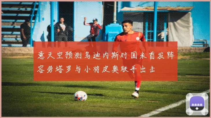 意天空预测乌迪内斯对国米首发阵容劳塔罗与小将皮奥联手出击